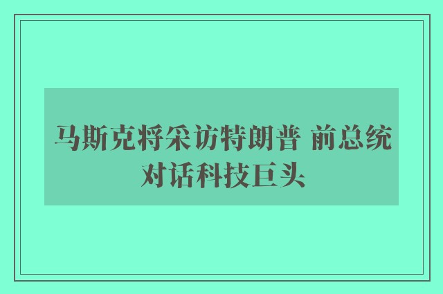 马斯克将采访特朗普 前总统对话科技巨头