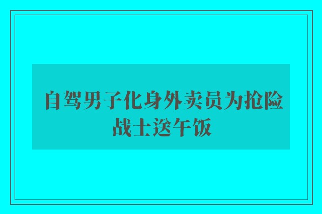 自驾男子化身外卖员为抢险战士送午饭