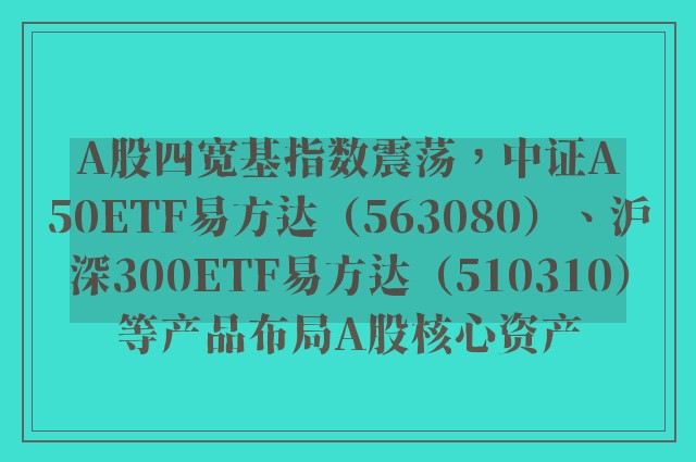 A股四宽基指数震荡，中证A50ETF易方达（563080）、沪深300ETF易方达（510310）等产品布局A股核心资产