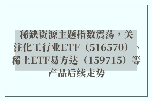 稀缺资源主题指数震荡，关注化工行业ETF（516570）、稀土ETF易方达（159715）等产品后续走势