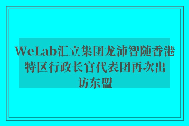 WeLab汇立集团龙沛智随香港特区行政长官代表团再次出访东盟