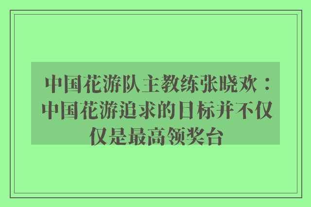 中国花游队主教练张晓欢：中国花游追求的目标并不仅仅是最高领奖台