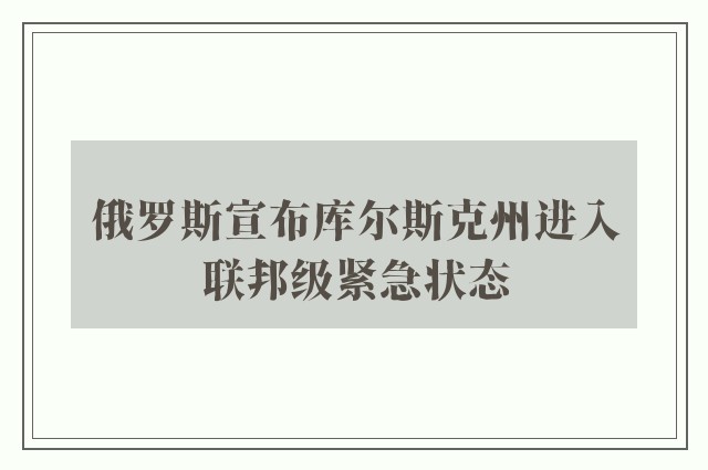 俄罗斯宣布库尔斯克州进入联邦级紧急状态