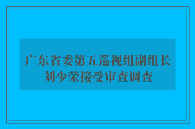 广东省委第五巡视组副组长刘少荣接受审查调查