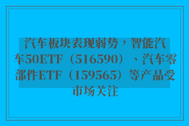 汽车板块表现弱势，智能汽车50ETF（516590）、汽车零部件ETF（159565）等产品受市场关注