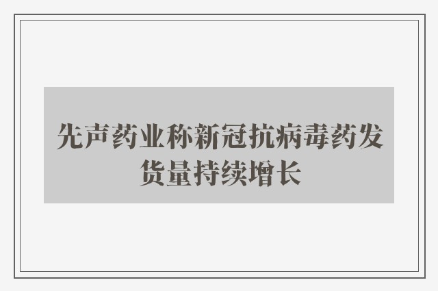 先声药业称新冠抗病毒药发货量持续增长