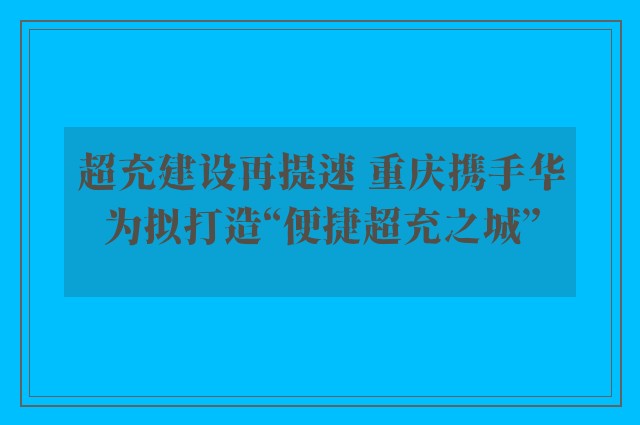 超充建设再提速 重庆携手华为拟打造“便捷超充之城”