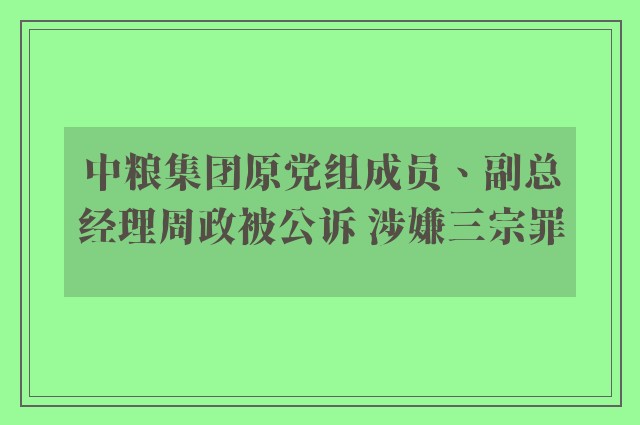 中粮集团原党组成员、副总经理周政被公诉 涉嫌三宗罪