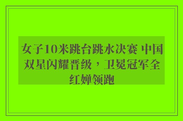 女子10米跳台跳水决赛 中国双星闪耀晋级，卫冕冠军全红婵领跑