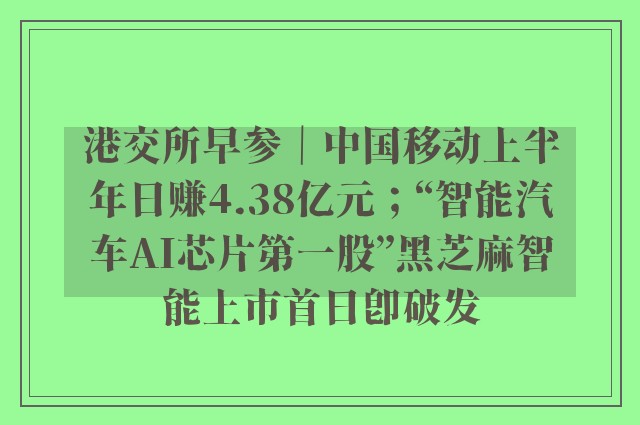 港交所早参｜中国移动上半年日赚4.38亿元；“智能汽车AI芯片第一股”黑芝麻智能上市首日即破发