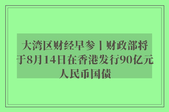 大湾区财经早参丨财政部将于8月14日在香港发行90亿元人民币国债