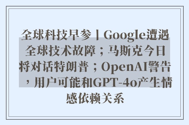 全球科技早参丨Google遭遇全球技术故障；马斯克今日将对话特朗普；OpenAI警告，用户可能和GPT-4o产生情感依赖关系