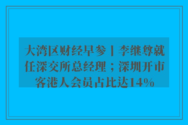 大湾区财经早参丨李继尊就任深交所总经理；深圳开市客港人会员占比达14%