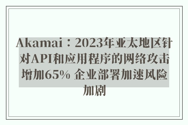 Akamai：2023年亚太地区针对API和应用程序的网络攻击增加65% 企业部署加速风险加剧