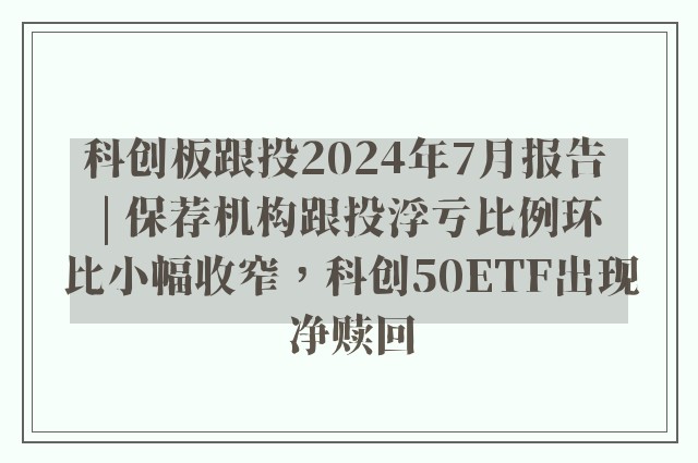 科创板跟投2024年7月报告 | 保荐机构跟投浮亏比例环比小幅收窄，科创50ETF出现净赎回