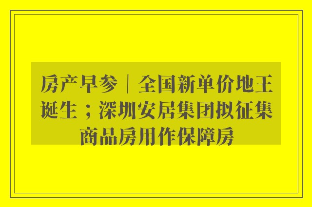 房产早参｜全国新单价地王诞生；深圳安居集团拟征集商品房用作保障房