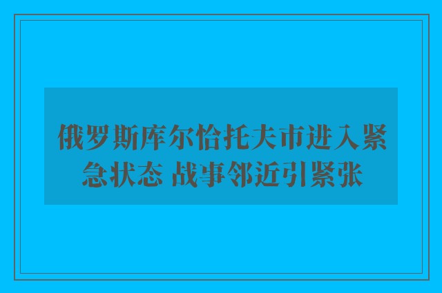 俄罗斯库尔恰托夫市进入紧急状态 战事邻近引紧张