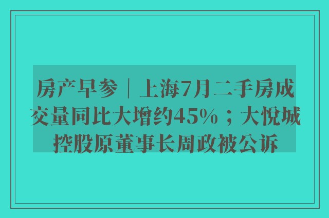 房产早参｜上海7月二手房成交量同比大增约45%；大悦城控股原董事长周政被公诉