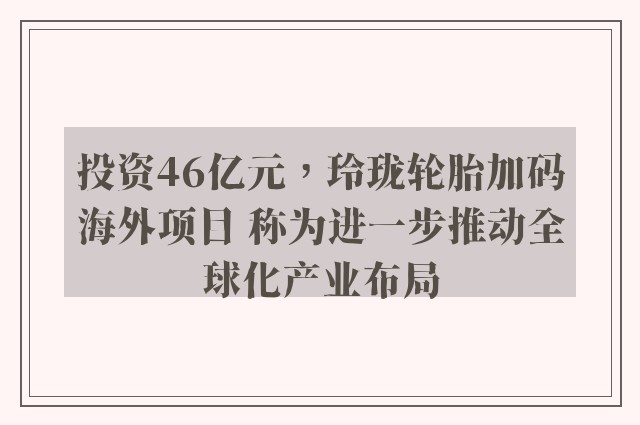 投资46亿元，玲珑轮胎加码海外项目 称为进一步推动全球化产业布局