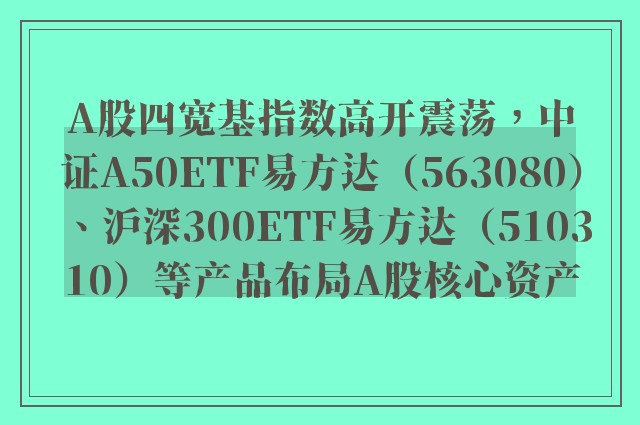 A股四宽基指数高开震荡，中证A50ETF易方达（563080）、沪深300ETF易方达（510310）等产品布局A股核心资产