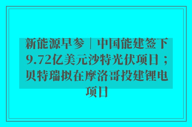 新能源早参｜中国能建签下9.72亿美元沙特光伏项目；贝特瑞拟在摩洛哥投建锂电项目