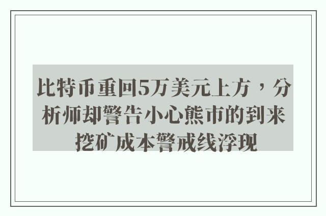 比特币重回5万美元上方，分析师却警告小心熊市的到来 挖矿成本警戒线浮现