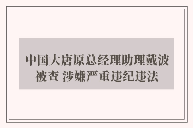 中国大唐原总经理助理戴波被查 涉嫌严重违纪违法