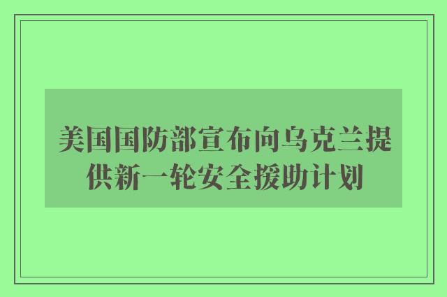 美国国防部宣布向乌克兰提供新一轮安全援助计划