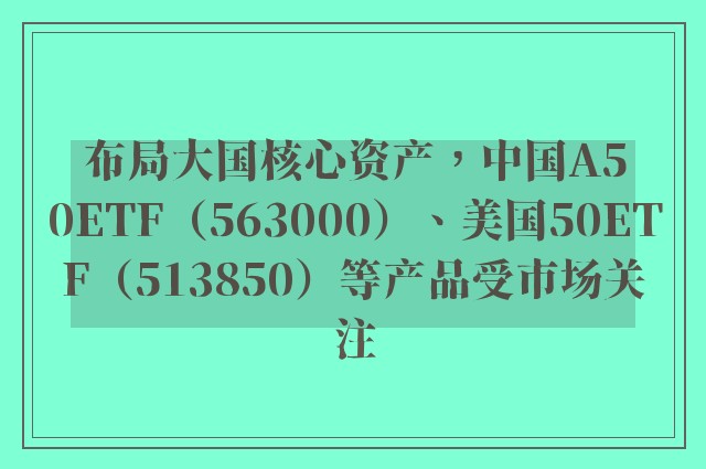 布局大国核心资产，中国A50ETF（563000）、美国50ETF（513850）等产品受市场关注