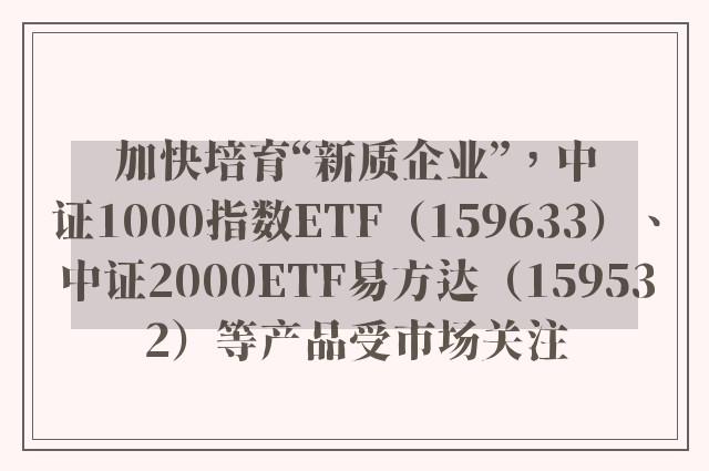 加快培育“新质企业”，中证1000指数ETF（159633）、中证2000ETF易方达（159532）等产品受市场关注