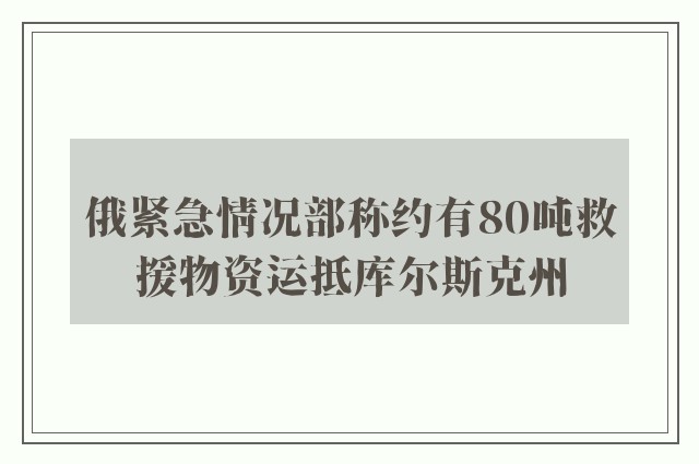 俄紧急情况部称约有80吨救援物资运抵库尔斯克州