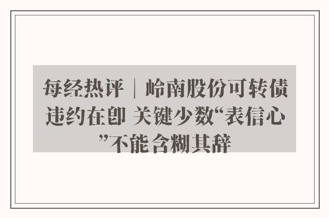 每经热评︱岭南股份可转债违约在即 关键少数“表信心”不能含糊其辞