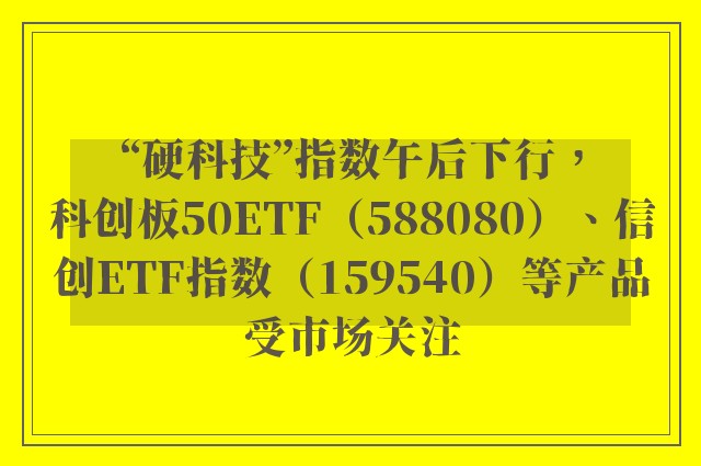 “硬科技”指数午后下行，科创板50ETF（588080）、信创ETF指数（159540）等产品受市场关注