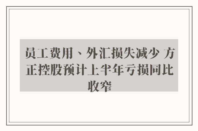 员工费用、外汇损失减少 方正控股预计上半年亏损同比收窄