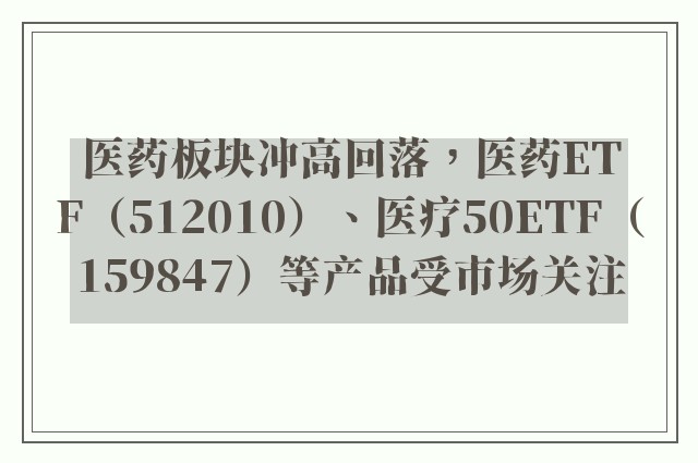 医药板块冲高回落，医药ETF（512010）、医疗50ETF（159847）等产品受市场关注