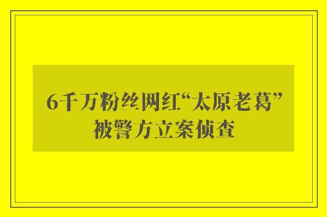 6千万粉丝网红“太原老葛”被警方立案侦查