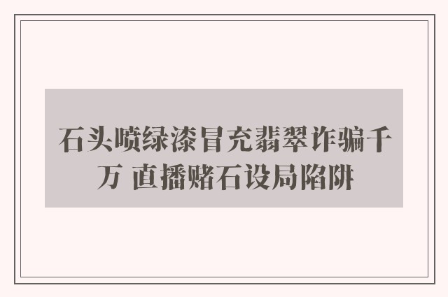 石头喷绿漆冒充翡翠诈骗千万 直播赌石设局陷阱