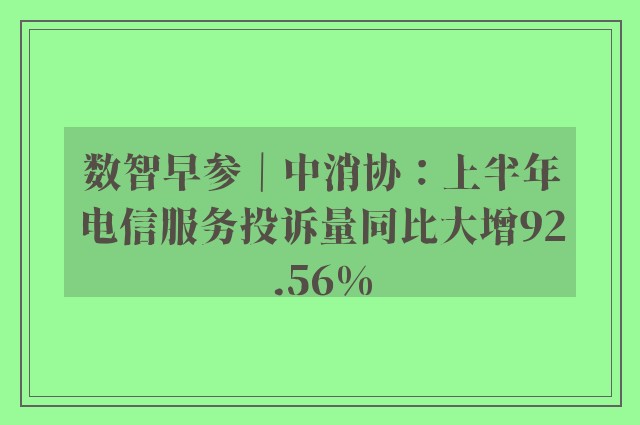 数智早参｜中消协：上半年电信服务投诉量同比大增92.56%