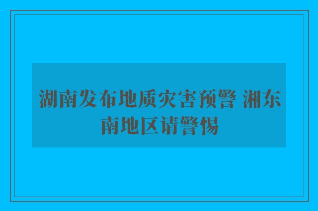 湖南发布地质灾害预警 湘东南地区请警惕