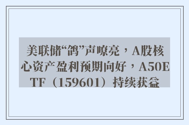 美联储“鸽”声嘹亮，A股核心资产盈利预期向好，A50ETF（159601）持续获益