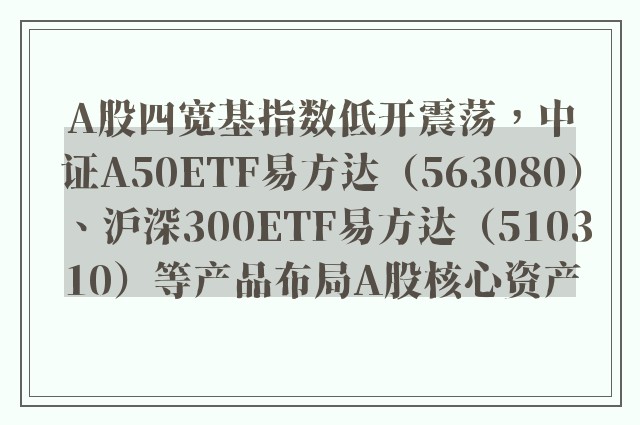 A股四宽基指数低开震荡，中证A50ETF易方达（563080）、沪深300ETF易方达（510310）等产品布局A股核心资产