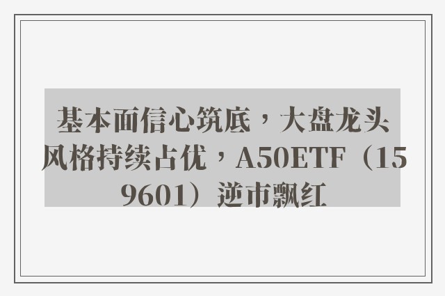 基本面信心筑底，大盘龙头风格持续占优，A50ETF（159601）逆市飘红