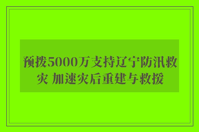 预拨5000万支持辽宁防汛救灾 加速灾后重建与救援