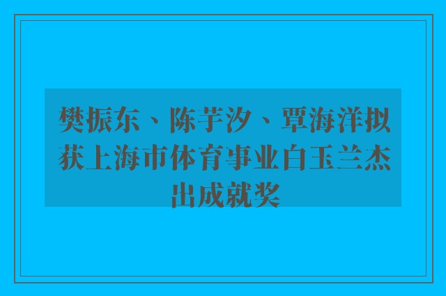 樊振东、陈芋汐、覃海洋拟获上海市体育事业白玉兰杰出成就奖