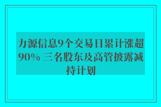 力源信息9个交易日累计涨超90% 三名股东及高管披露减持计划