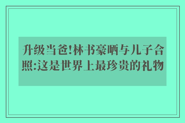 升级当爸!林书豪晒与儿子合照:这是世界上最珍贵的礼物