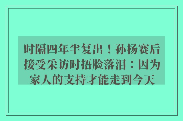 时隔四年半复出！孙杨赛后接受采访时捂脸落泪：因为家人的支持才能走到今天