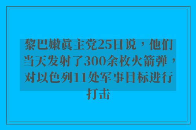 黎巴嫩真主党25日说，他们当天发射了300余枚火箭弹，对以色列11处军事目标进行打击