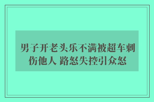 男子开老头乐不满被超车刺伤他人 路怒失控引众怒