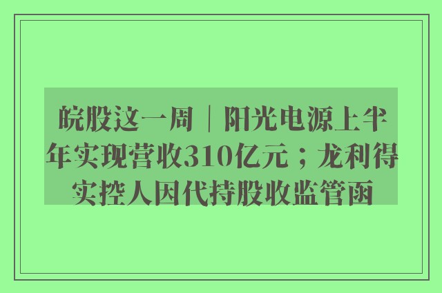 皖股这一周｜阳光电源上半年实现营收310亿元；龙利得实控人因代持股收监管函